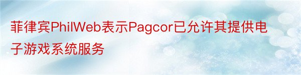 菲律宾PhilWeb表示Pagcor已允许其提供电子游戏系统服务