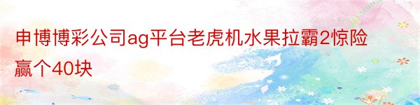 申博博彩公司ag平台老虎机水果拉霸2惊险赢个40块