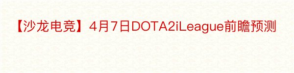 【沙龙电竞】4月7日DOTA2iLeague前瞻预测