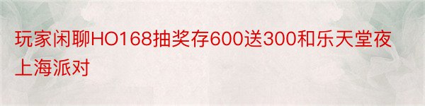玩家闲聊HO168抽奖存600送300和乐天堂夜上海派对