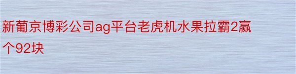 新葡京博彩公司ag平台老虎机水果拉霸2赢个92块