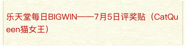 乐天堂每日BIGWIN——7月5日评奖贴（CatQueen猫女王）
